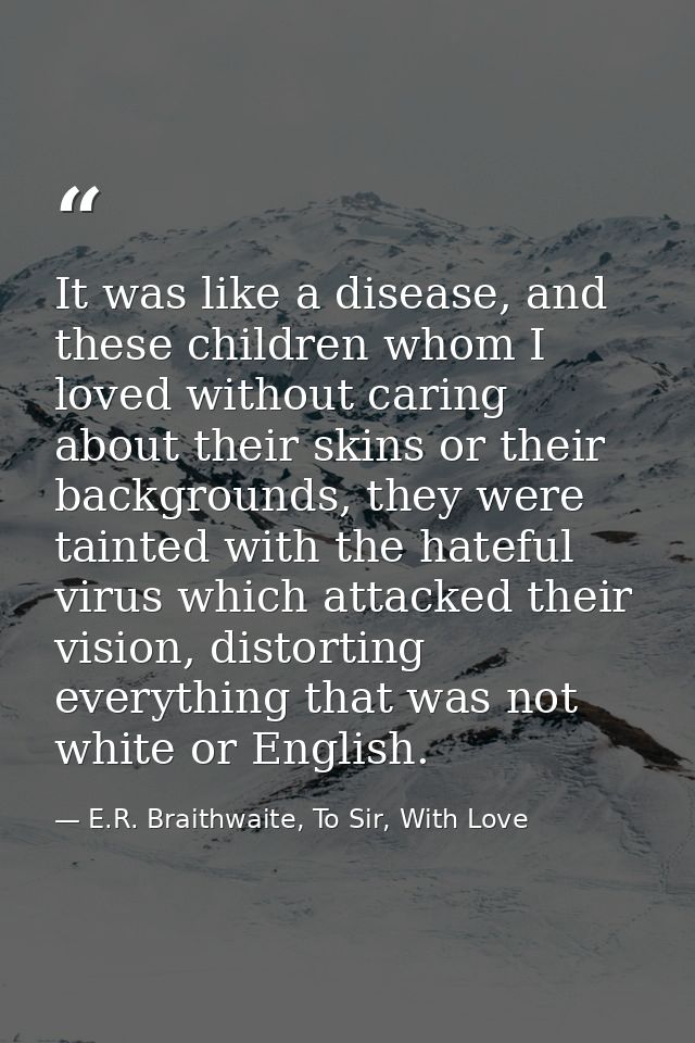 It was like a disease, and these children whom I loved without caring about their skins or their backgrounds, they were  — E.R. Braithwaite, To Sir, With Love