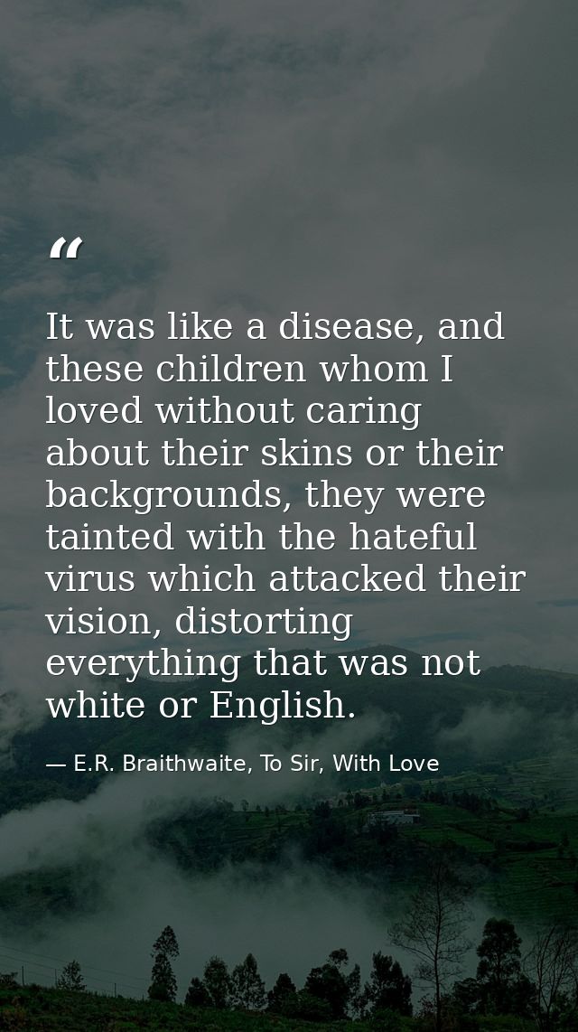 It was like a disease, and these children whom I loved without caring about their skins or their backgrounds, they were  — E.R. Braithwaite, To Sir, With Love