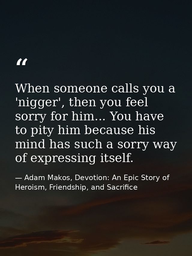 When someone calls you a 'nigger', then you feel sorry for him... You have to pity him because his mind has such a sorry — Adam Makos, Devotion: An Epic Story of Heroism, Friendship, and Sacrifice