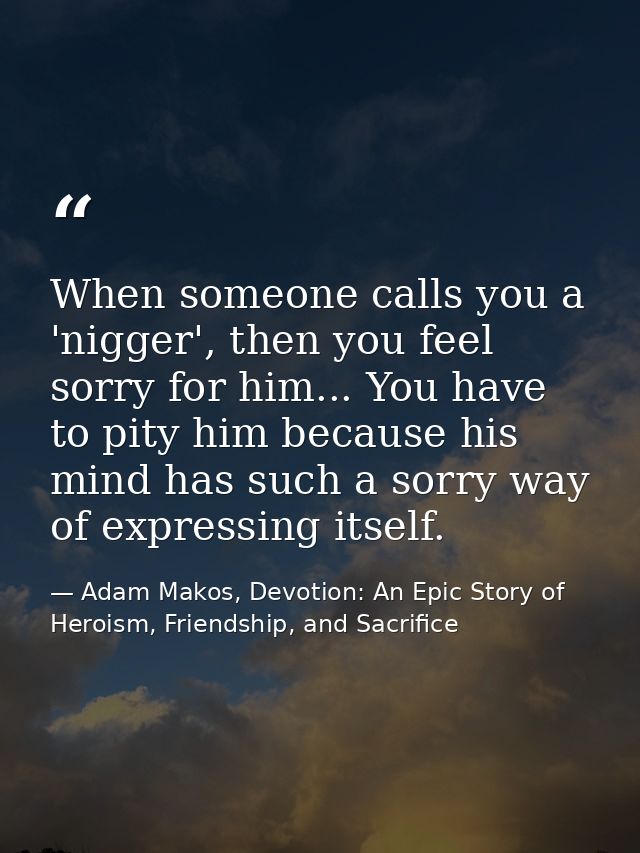 When someone calls you a 'nigger', then you feel sorry for him... You have to pity him because his mind has such a sorry — Adam Makos, Devotion: An Epic Story of Heroism, Friendship, and Sacrifice
