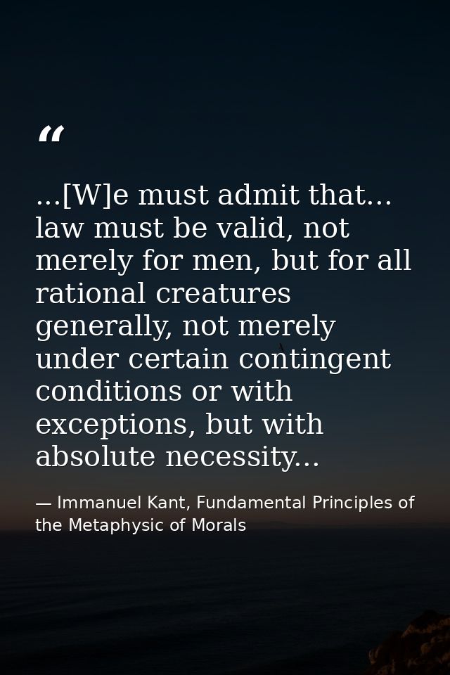 ...[W]e must admit that... law must be valid, not merely for men, but for all rational creatures generally, not merely u — Immanuel Kant, Fundamental Principles of the Metaphysic of Morals