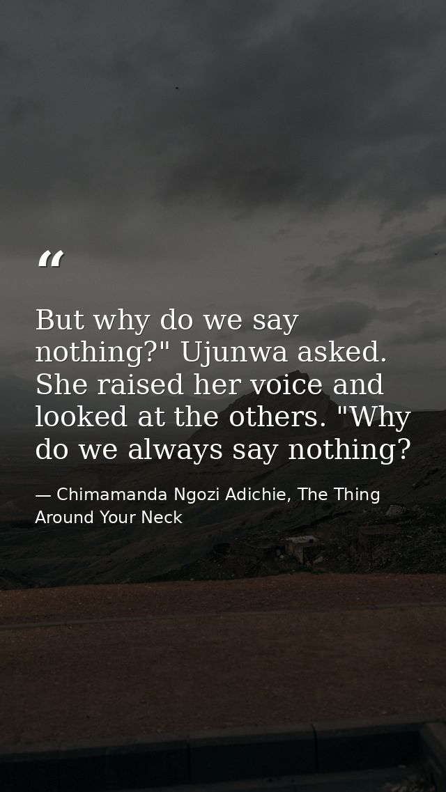 But why do we say nothing?" Ujunwa asked. She raised her voice and looked at the others. "Why do we always say nothing? — Chimamanda Ngozi Adichie, The Thing Around Your Neck