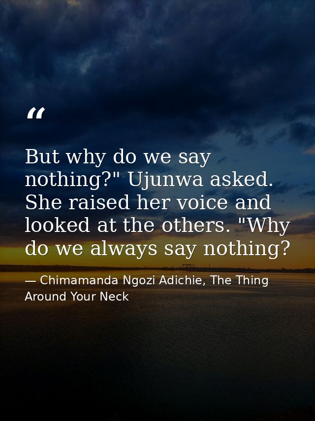 But why do we say nothing?" Ujunwa asked. She raised her voice and looked at the others. "Why do we always say nothing? — Chimamanda Ngozi Adichie, The Thing Around Your Neck