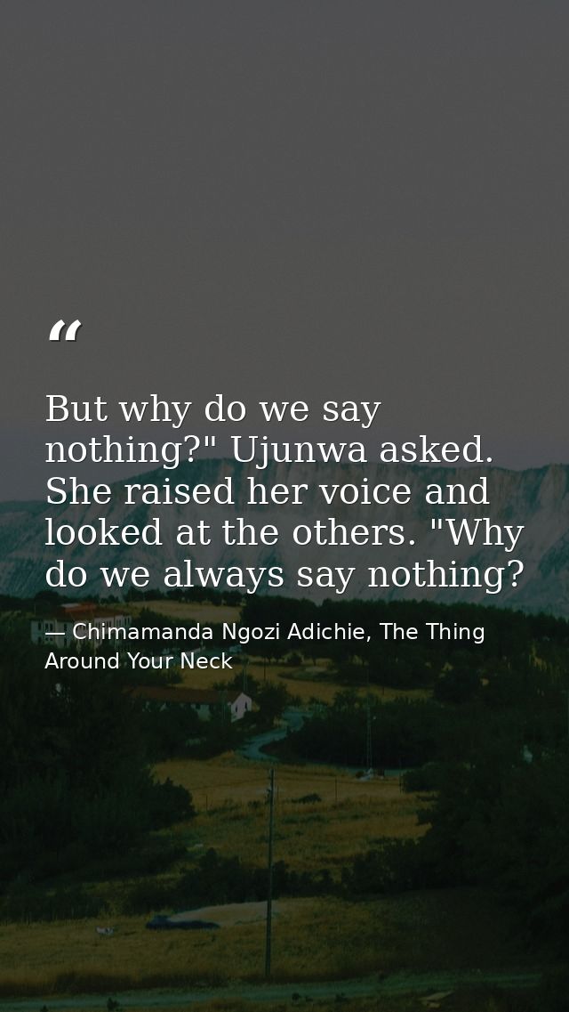 But why do we say nothing?" Ujunwa asked. She raised her voice and looked at the others. "Why do we always say nothing? — Chimamanda Ngozi Adichie, The Thing Around Your Neck