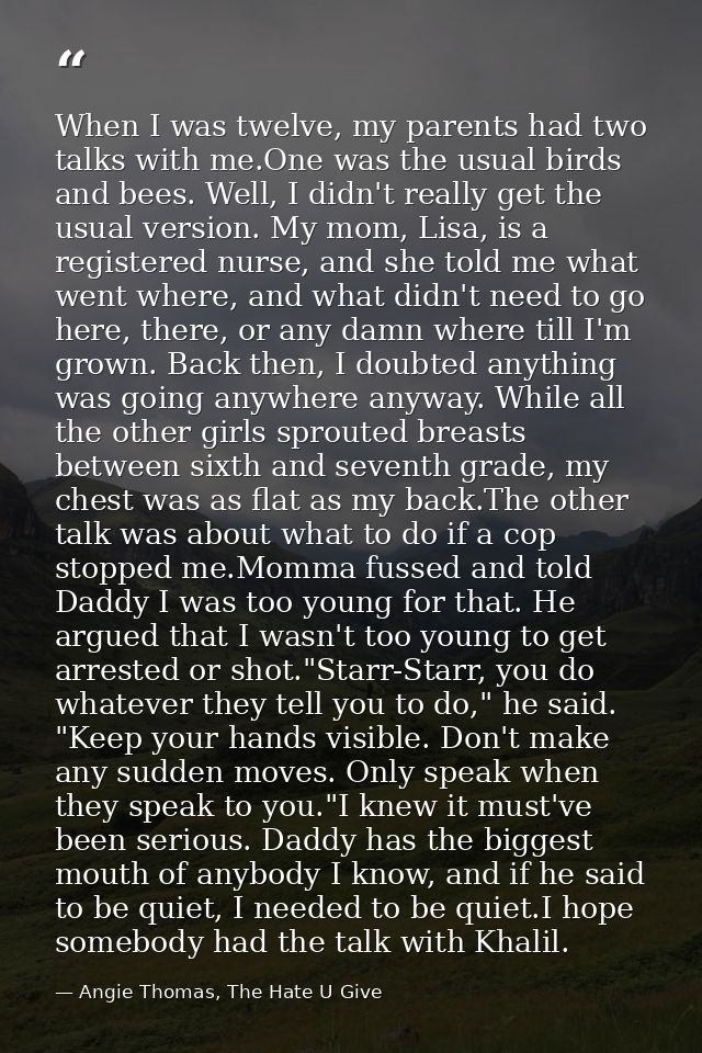 When I was twelve, my parents had two talks with me.One was the usual birds and bees. Well, I didn't really get the usua — Angie Thomas, The Hate U Give