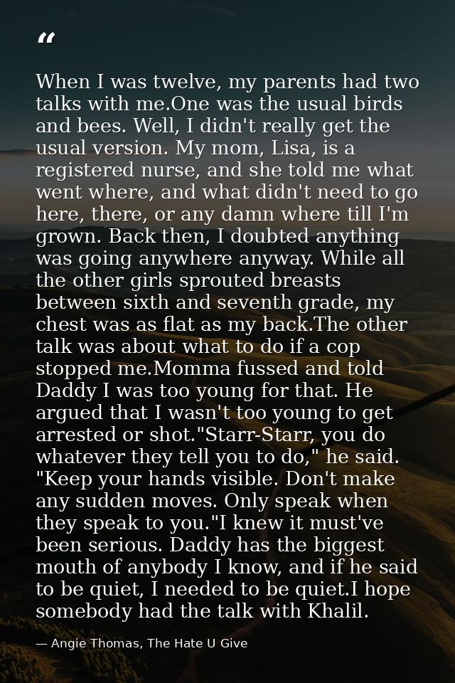 When I was twelve, my parents had two talks with me.One was the usual birds and bees. Well, I didn't really get the usua — Angie Thomas, The Hate U Give