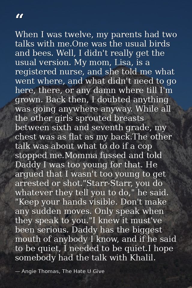 When I was twelve, my parents had two talks with me.One was the usual birds and bees. Well, I didn't really get the usua — Angie Thomas, The Hate U Give
