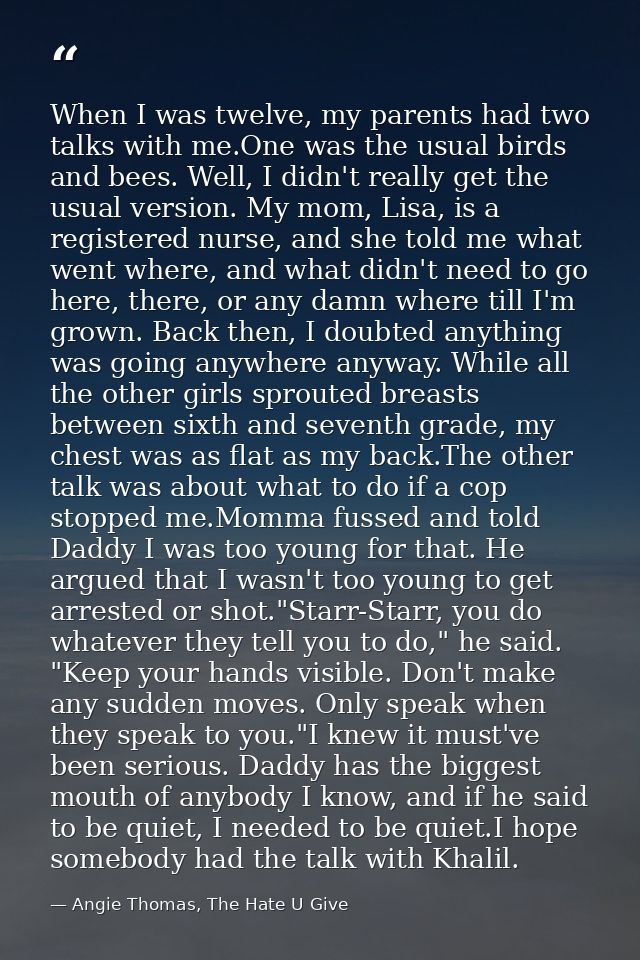 When I was twelve, my parents had two talks with me.One was the usual birds and bees. Well, I didn't really get the usua — Angie Thomas, The Hate U Give