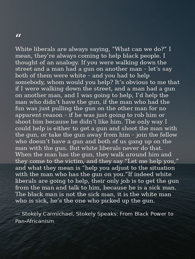 White liberals are always saying, "What can we do?” I mean, they’re always coming to help black people. I thought of an  — Stokely Carmichael, Stokely Speaks: From Black Power to Pan-Africanism