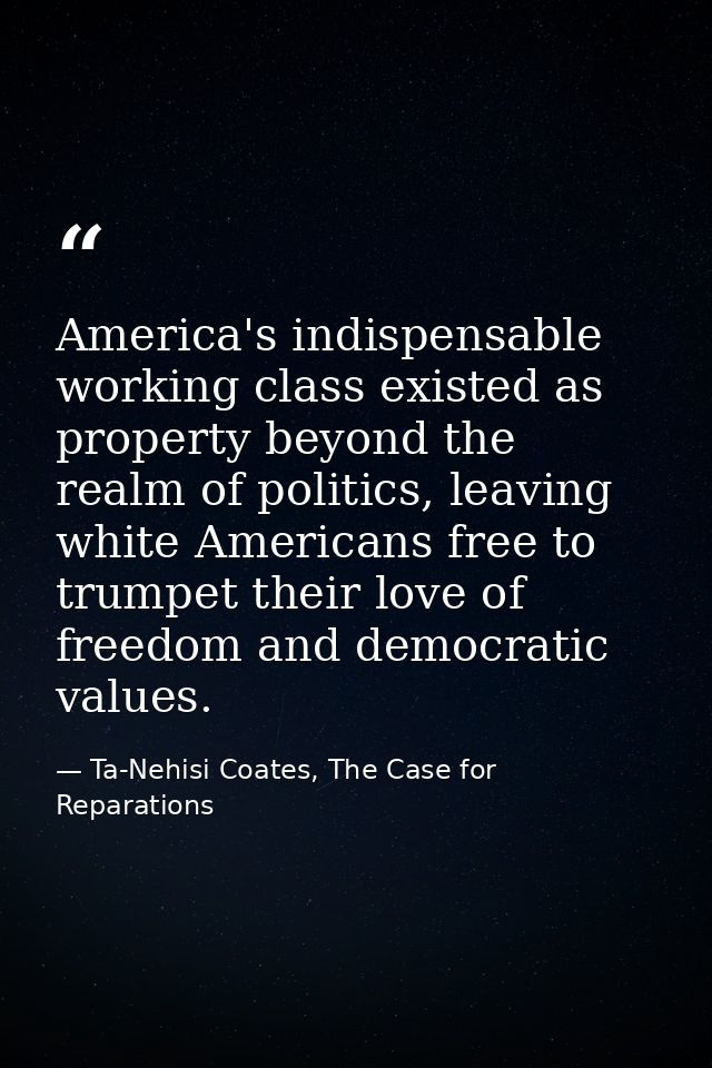 America's indispensable working class existed as property beyond the realm of politics, leaving white Americans free to  — Ta-Nehisi Coates, The Case for Reparations
