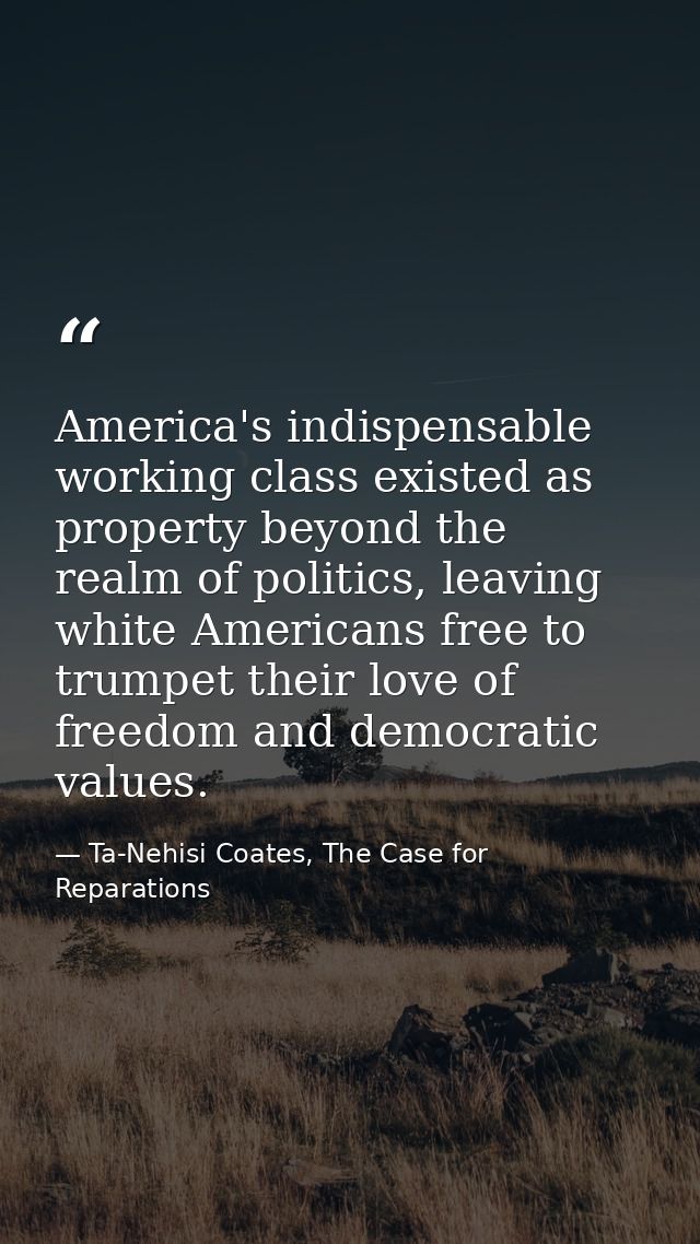 America's indispensable working class existed as property beyond the realm of politics, leaving white Americans free to  — Ta-Nehisi Coates, The Case for Reparations