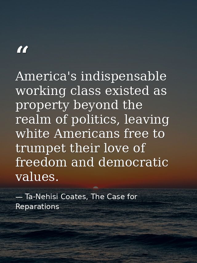America's indispensable working class existed as property beyond the realm of politics, leaving white Americans free to  — Ta-Nehisi Coates, The Case for Reparations