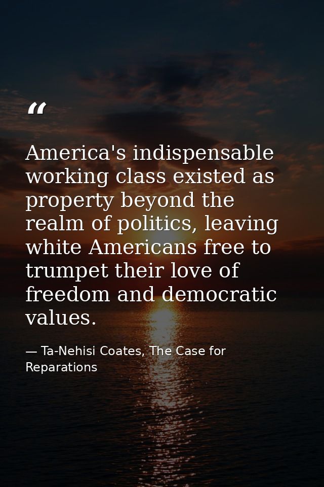 America's indispensable working class existed as property beyond the realm of politics, leaving white Americans free to  — Ta-Nehisi Coates, The Case for Reparations