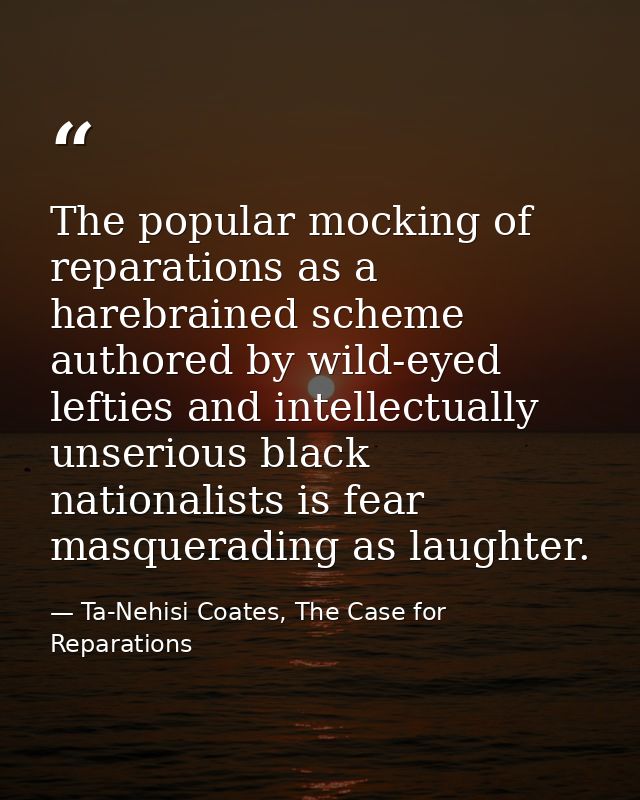 The popular mocking of reparations as a harebrained scheme authored by wild-eyed lefties and intellectually unserious bl — Ta-Nehisi Coates, The Case for Reparations