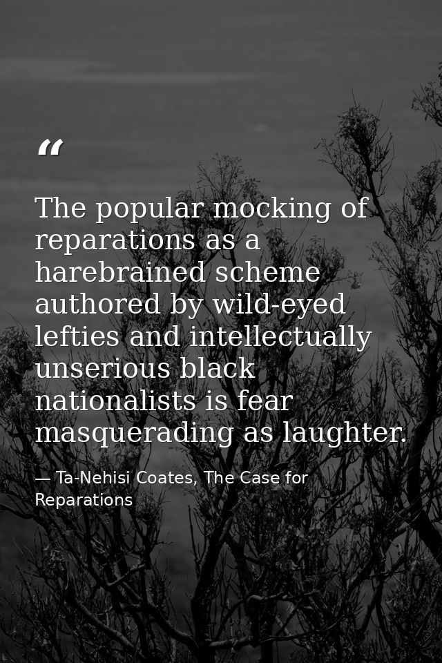The popular mocking of reparations as a harebrained scheme authored by wild-eyed lefties and intellectually unserious bl — Ta-Nehisi Coates, The Case for Reparations
