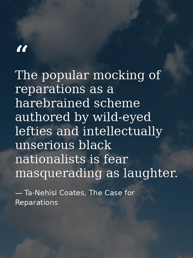 The popular mocking of reparations as a harebrained scheme authored by wild-eyed lefties and intellectually unserious bl — Ta-Nehisi Coates, The Case for Reparations