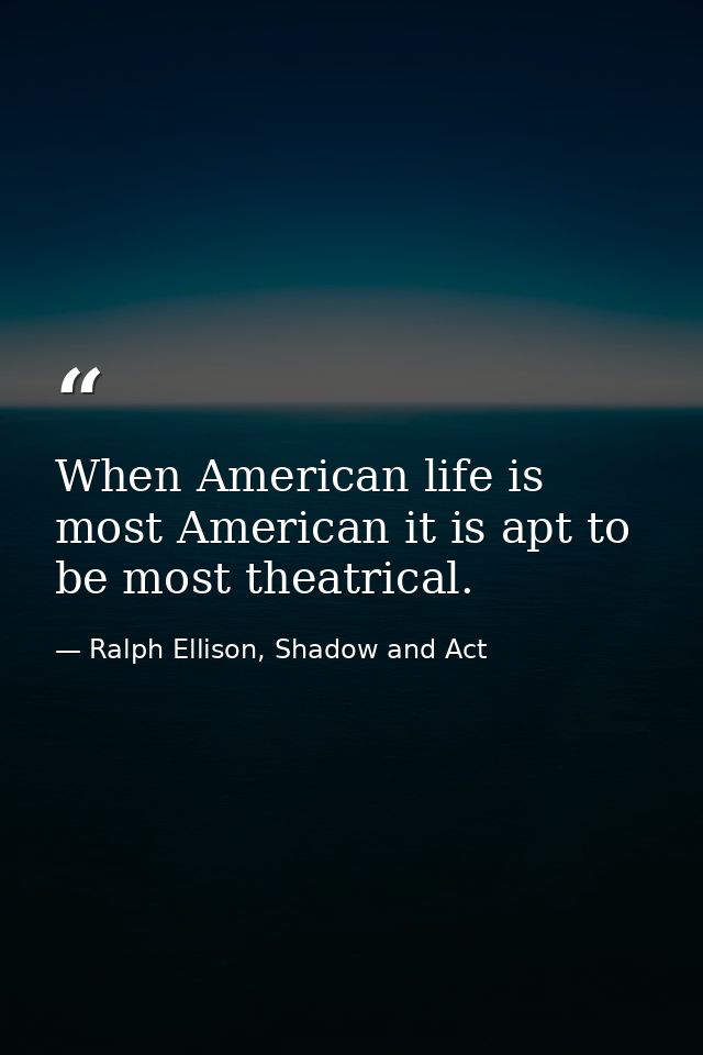 When American life is most American it is apt to be most theatrical. — Ralph Ellison, Shadow and Act