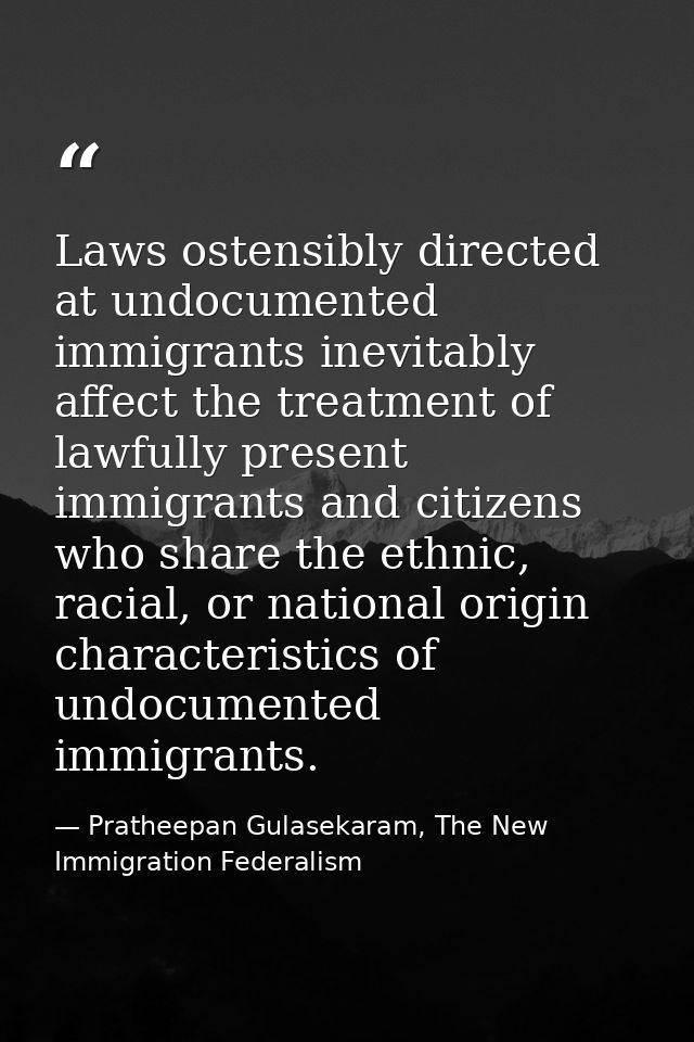 Laws ostensibly directed at undocumented immigrants inevitably affect the treatment of lawfully present immigrants and c — Pratheepan Gulasekaram, The New Immigration Federalism