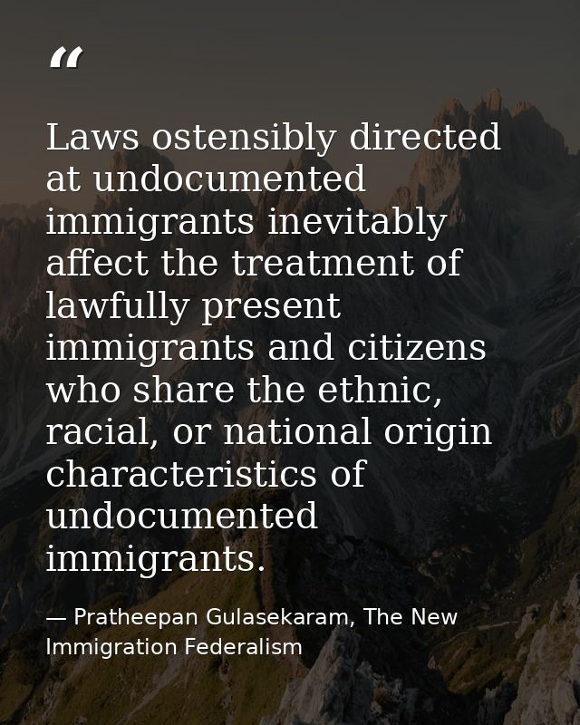 Laws ostensibly directed at undocumented immigrants inevitably affect the treatment of lawfully present immigrants and c — Pratheepan Gulasekaram, The New Immigration Federalism
