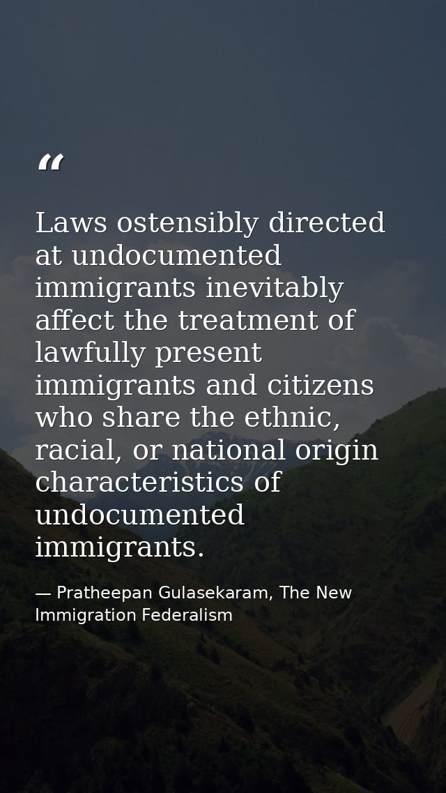 Laws ostensibly directed at undocumented immigrants inevitably affect the treatment of lawfully present immigrants and c — Pratheepan Gulasekaram, The New Immigration Federalism