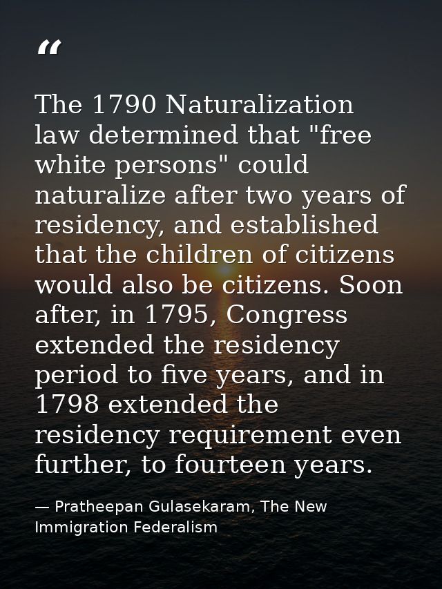 The 1790 Naturalization law determined that "free white persons" could naturalize after two years of residency, and esta — Pratheepan Gulasekaram, The New Immigration Federalism