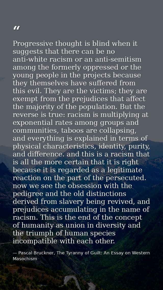 Progressive thought is blind when it suggests that there can be no anti-white racism or an anti-semitism among the forme — Pascal Bruckner, The Tyranny of Guilt: An Essay on Western Masochism