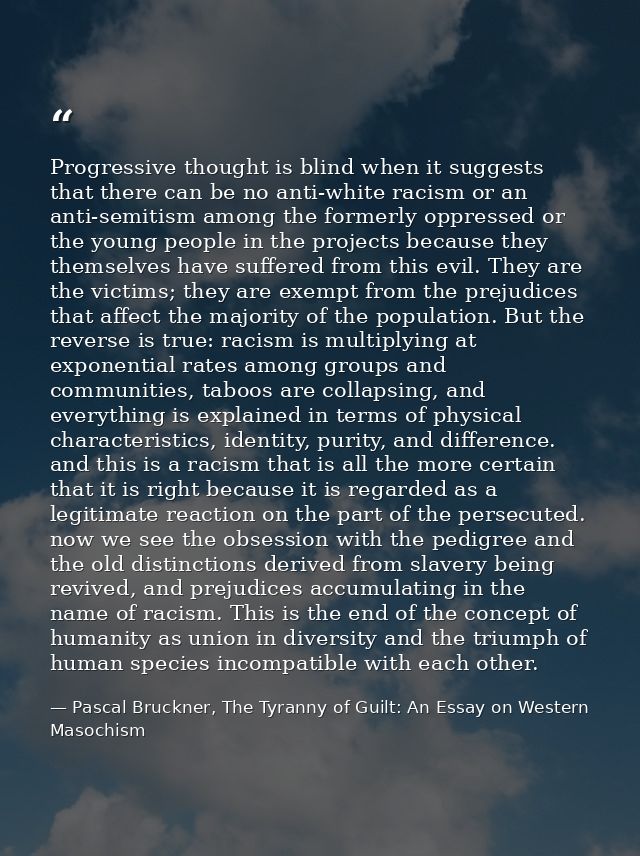 Progressive thought is blind when it suggests that there can be no anti-white racism or an anti-semitism among the forme — Pascal Bruckner, The Tyranny of Guilt: An Essay on Western Masochism