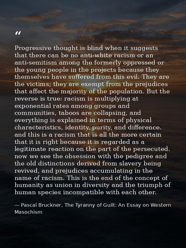 Progressive thought is blind when it suggests that there can be no anti-white racism or an anti-semitism among the forme — Pascal Bruckner, The Tyranny of Guilt: An Essay on Western Masochism