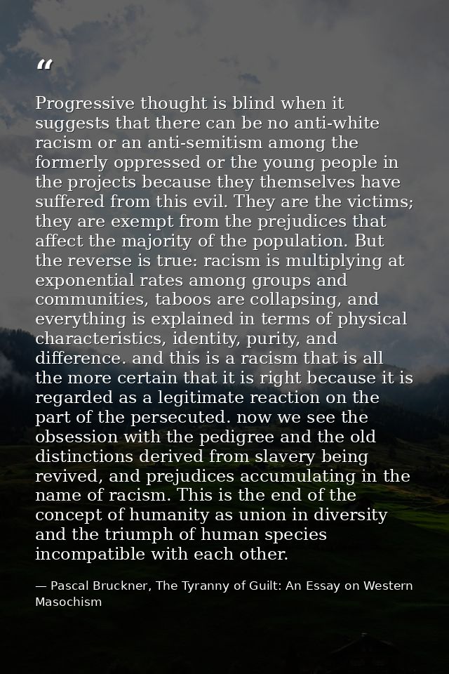 Progressive thought is blind when it suggests that there can be no anti-white racism or an anti-semitism among the forme — Pascal Bruckner, The Tyranny of Guilt: An Essay on Western Masochism