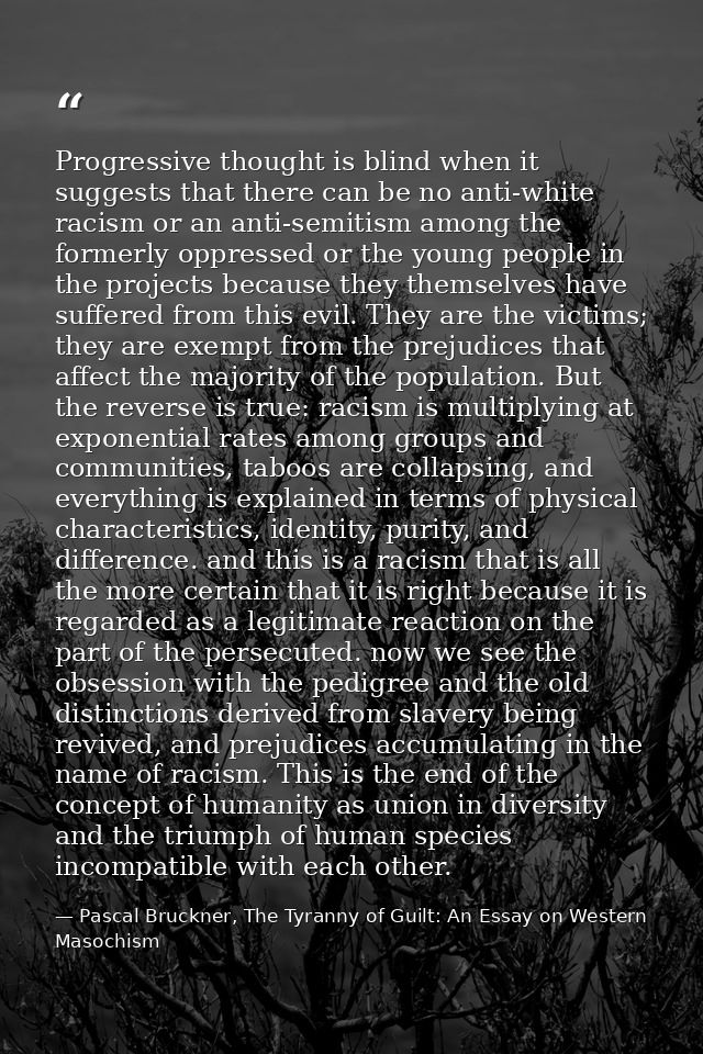Progressive thought is blind when it suggests that there can be no anti-white racism or an anti-semitism among the forme — Pascal Bruckner, The Tyranny of Guilt: An Essay on Western Masochism