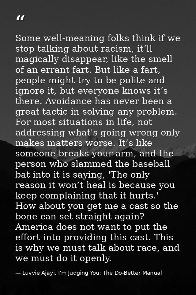 Some well-meaning folks think if we stop talking about racism, it’ll magically disappear, like the smell of an errant fa — Luvvie Ajayi, I'm Judging You: The Do-Better Manual