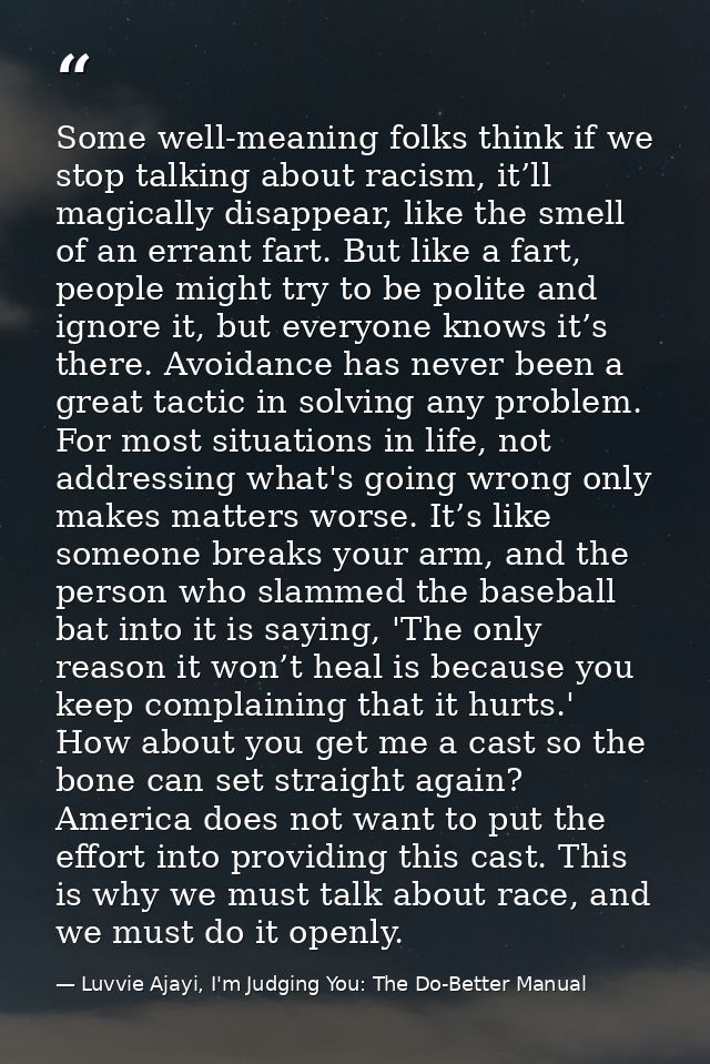 Some well-meaning folks think if we stop talking about racism, it’ll magically disappear, like the smell of an errant fa — Luvvie Ajayi, I'm Judging You: The Do-Better Manual