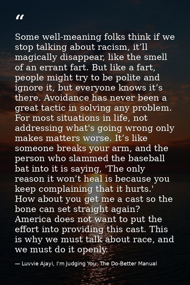 Some well-meaning folks think if we stop talking about racism, it’ll magically disappear, like the smell of an errant fa — Luvvie Ajayi, I'm Judging You: The Do-Better Manual