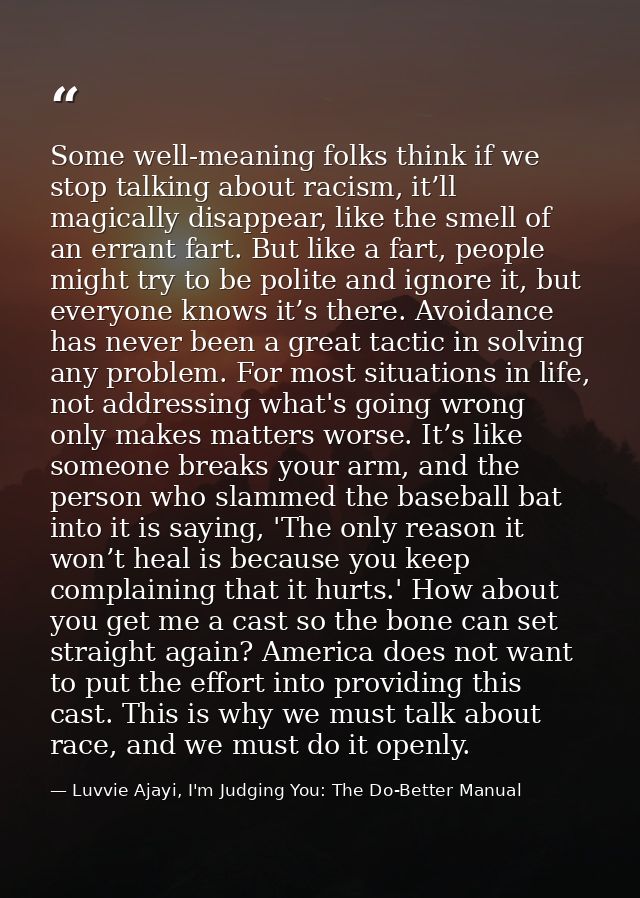 Some well-meaning folks think if we stop talking about racism, it’ll magically disappear, like the smell of an errant fa — Luvvie Ajayi, I'm Judging You: The Do-Better Manual