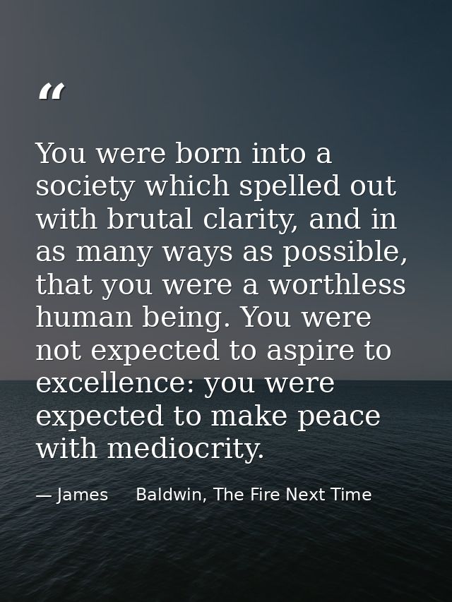 You were born into a society which spelled out with brutal clarity, and in as many ways as possible, that you were a wor — James     Baldwin, The Fire Next Time
