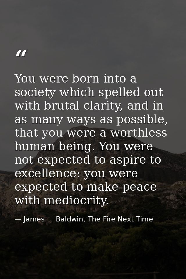You were born into a society which spelled out with brutal clarity, and in as many ways as possible, that you were a wor — James     Baldwin, The Fire Next Time
