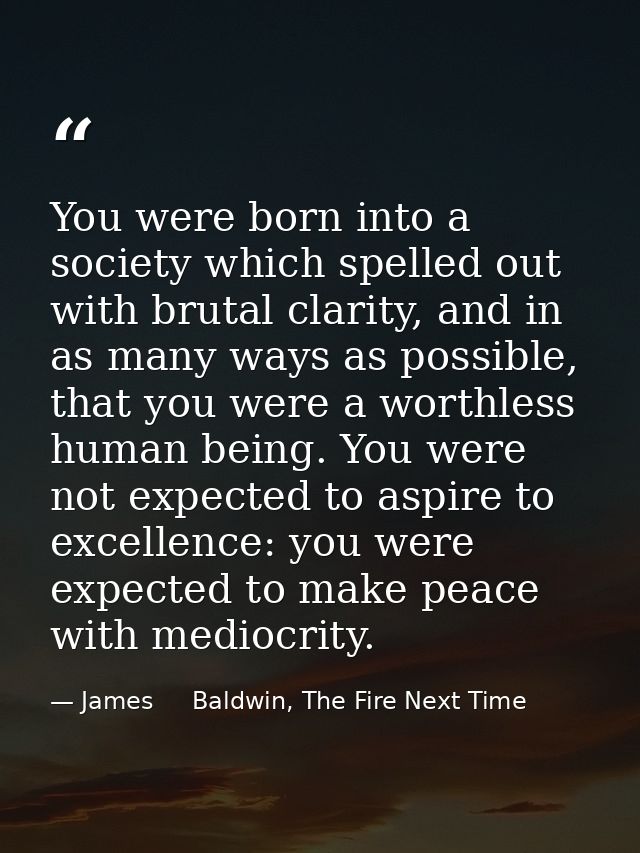 You were born into a society which spelled out with brutal clarity, and in as many ways as possible, that you were a wor — James     Baldwin, The Fire Next Time