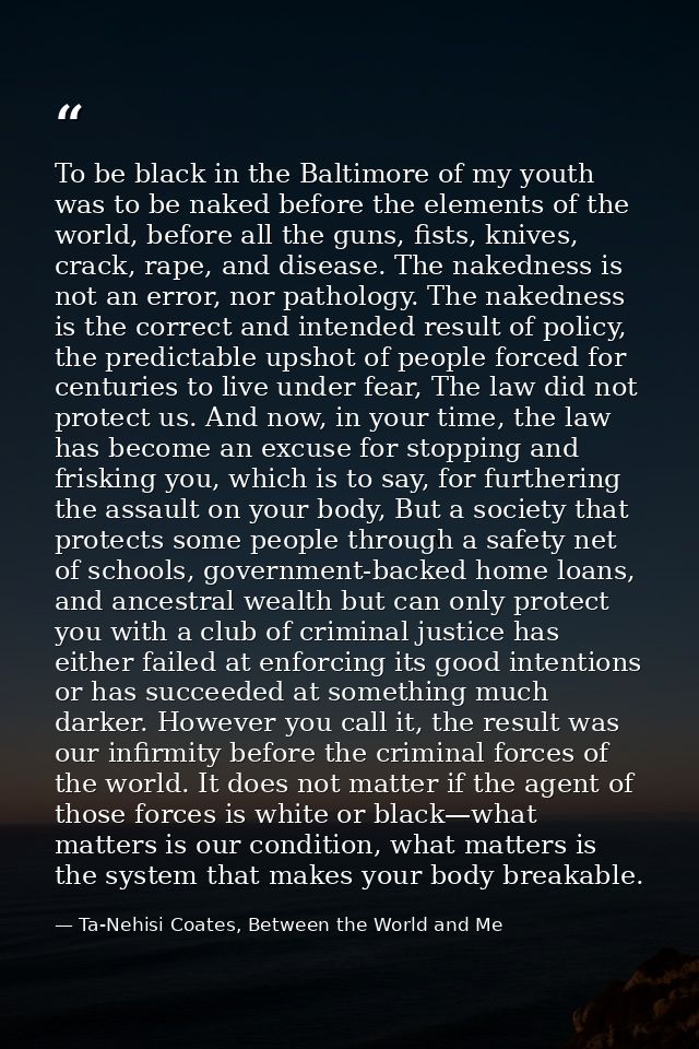 To be black in the Baltimore of my youth was to be naked before the elements of the world, before all the guns, fists, k — Ta-Nehisi Coates, Between the World and Me