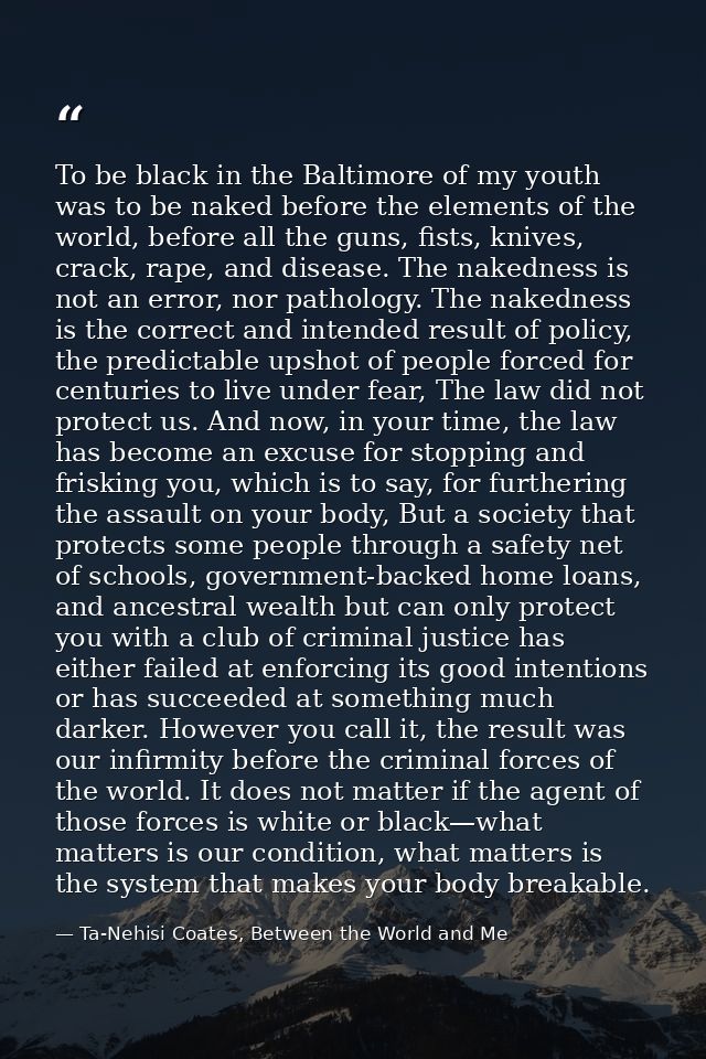 To be black in the Baltimore of my youth was to be naked before the elements of the world, before all the guns, fists, k — Ta-Nehisi Coates, Between the World and Me