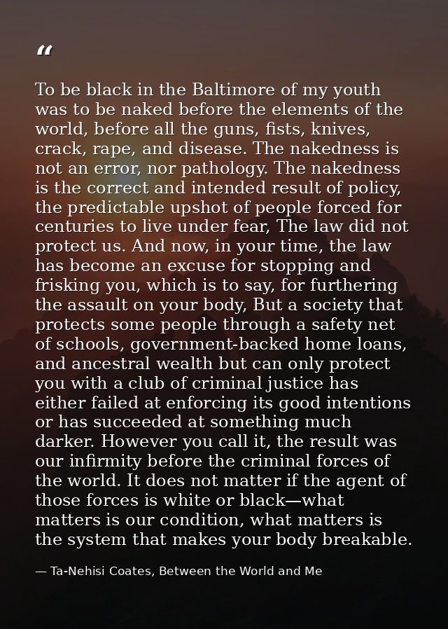 To be black in the Baltimore of my youth was to be naked before the elements of the world, before all the guns, fists, k — Ta-Nehisi Coates, Between the World and Me