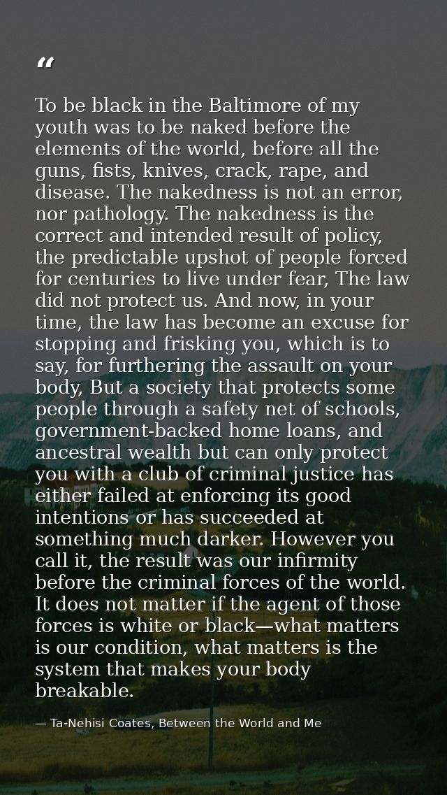 To be black in the Baltimore of my youth was to be naked before the elements of the world, before all the guns, fists, k — Ta-Nehisi Coates, Between the World and Me