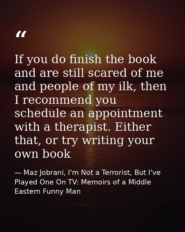 If you do finish the book and are still scared of me and people of my ilk, then I recommend you schedule an appointment  — Maz Jobrani, I'm Not a Terrorist, But I've Played One On TV: Memoirs of a Middle Eastern Funny Man