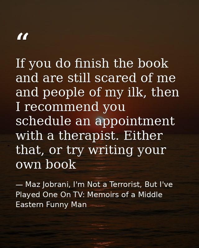 If you do finish the book and are still scared of me and people of my ilk, then I recommend you schedule an appointment  — Maz Jobrani, I'm Not a Terrorist, But I've Played One On TV: Memoirs of a Middle Eastern Funny Man
