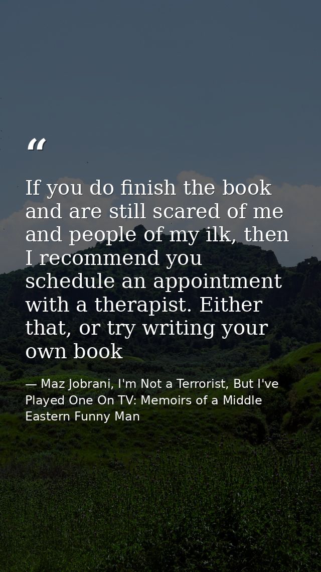 If you do finish the book and are still scared of me and people of my ilk, then I recommend you schedule an appointment  — Maz Jobrani, I'm Not a Terrorist, But I've Played One On TV: Memoirs of a Middle Eastern Funny Man