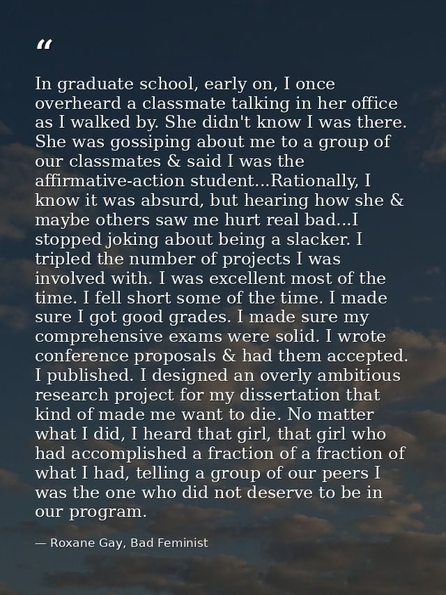 In graduate school, early on, I once overheard a classmate talking in her office as I walked by. She didn't know I was t — Roxane Gay, Bad Feminist