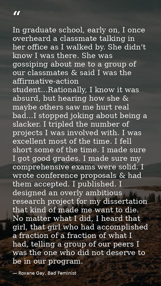 In graduate school, early on, I once overheard a classmate talking in her office as I walked by. She didn't know I was t — Roxane Gay, Bad Feminist