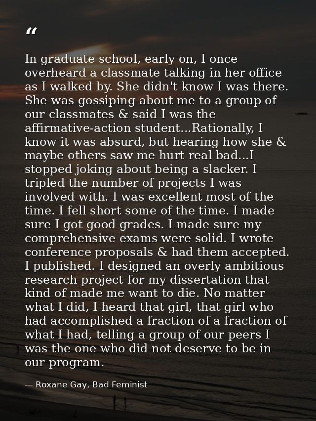 In graduate school, early on, I once overheard a classmate talking in her office as I walked by. She didn't know I was t — Roxane Gay, Bad Feminist