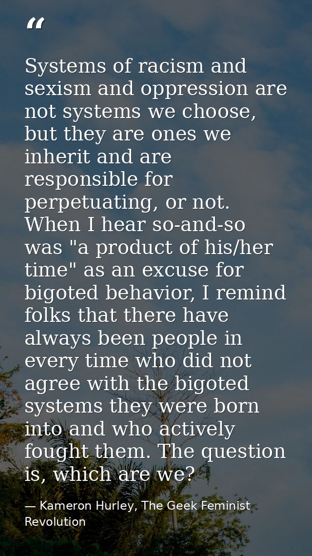 Systems of racism and sexism and oppression are not systems we choose, but they are ones we inherit and are responsible  — Kameron Hurley, The Geek Feminist Revolution