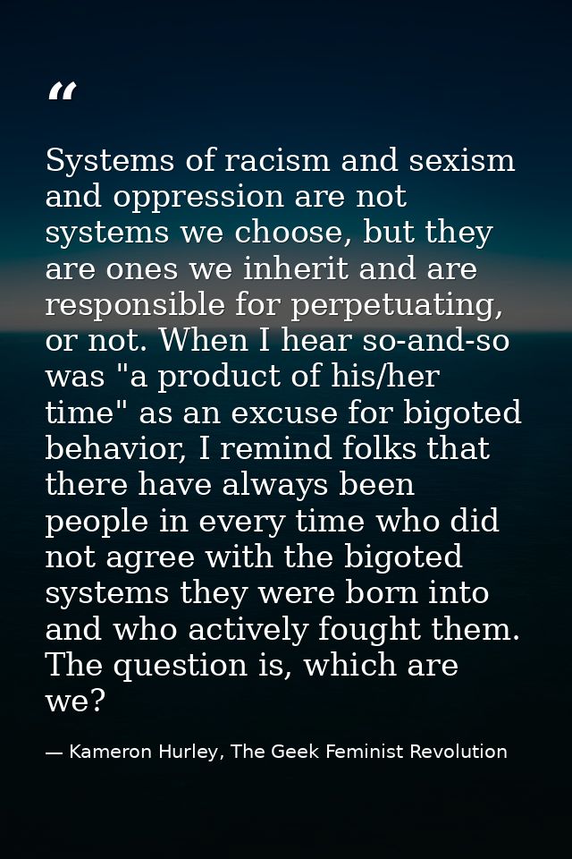 Systems of racism and sexism and oppression are not systems we choose, but they are ones we inherit and are responsible  — Kameron Hurley, The Geek Feminist Revolution