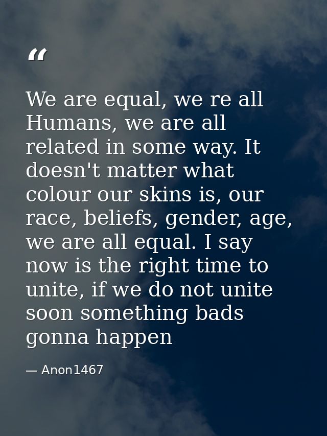 We are equal, we re all Humans, we are all related in some way. It doesn't matter what colour our skins is, our race, be — Anon1467
